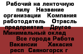 Рабочий на ленточную пилу › Название организации ­ Компания-работодатель › Отрасль предприятия ­ Другое › Минимальный оклад ­ 25 000 - Все города Работа » Вакансии   . Хакасия респ.,Саяногорск г.